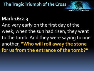 TheTragicTriumph of the Cross
Mark 16:2-3
And very early on the first day of the
week, when the sun had risen, they went
to the tomb. And they were saying to one
another, “Who will roll away the stone
for us from the entrance of the tomb?”
 