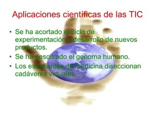 Aplicaciones científicas de las TIC Se ha acortado el ciclo de experimentación y desarrollo de nuevos productos. Se ha descifrado el genoma humano. Los estudiantes de medicina diseccionan cadáveres virtuales. 