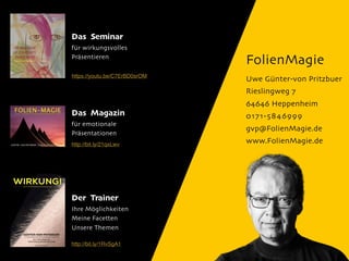 FolienMagie
Uwe Günter-von Pritzbuer
Rieslingweg 7
64646 Heppenheim
0171-5846999
gvp@FolienMagie.de
www.FolienMagie.de
Das Seminar
für wirkungsvolles
Präsentieren
Das Magazin
für emotionale
Präsentationen
Der Trainer
Ihre Möglichkeiten
Meine Facetten
Unsere Themen
http://bit.ly/21qxLwv
http://bit.ly/1RvSgA1
https://youtu.be/C7ErBD0srOM
 