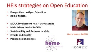 HEIs strategies on Open Education
• Perspectives on Open Education
• OER & MOOCs
• MOOC involvement HEIs – US vs Europe
• Main drivers behind MOOCs
• Sustainability and Business models
• Credits and Quality
• Pedagogical challenges
Darco Jansen, EADTU
 