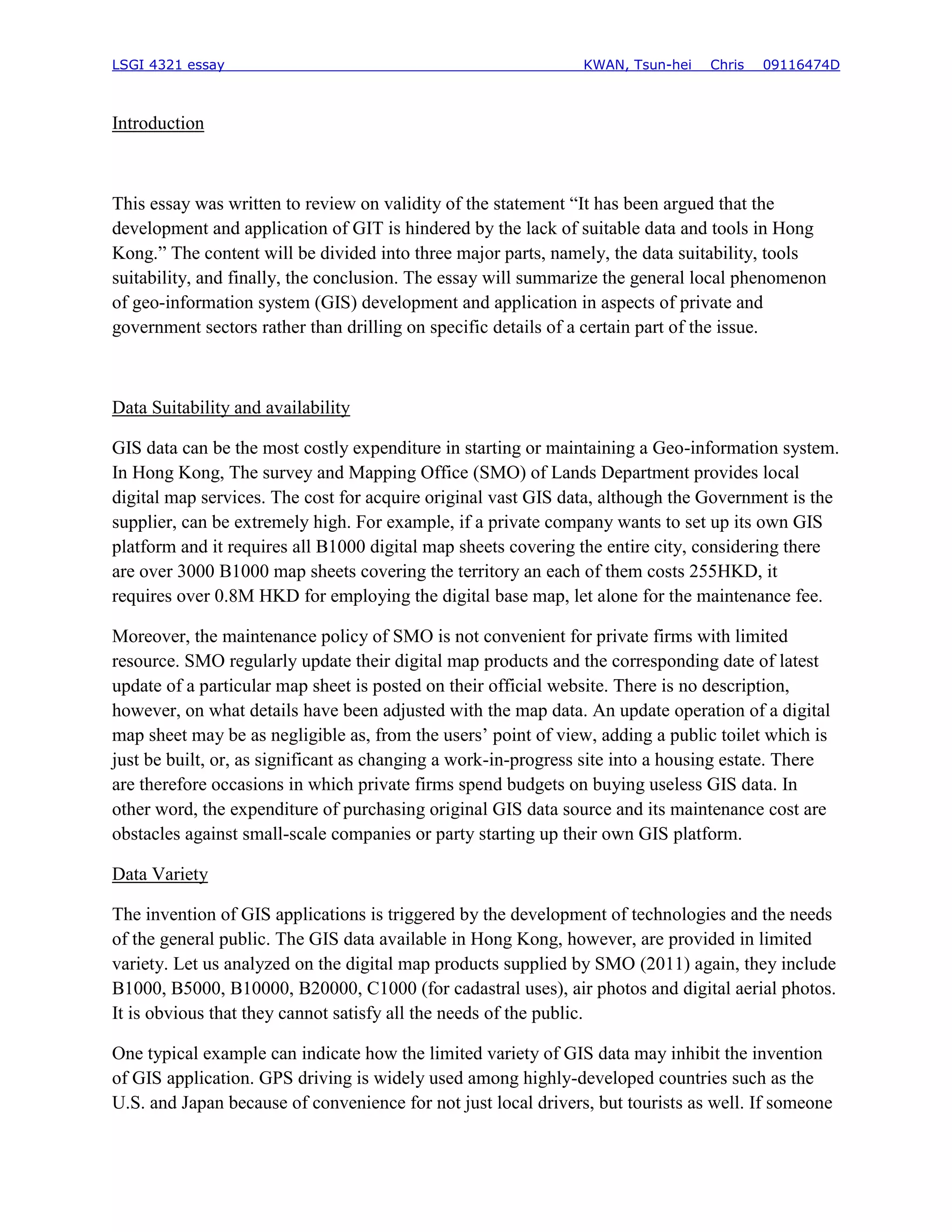 LSGI 4321 essay                                                 KWAN, Tsun-hei   Chris   09116474D



Introduction



This essay was written to review on validity of the statement “It has been argued that the
development and application of GIT is hindered by the lack of suitable data and tools in Hong
Kong.” The content will be divided into three major parts, namely, the data suitability, tools
suitability, and finally, the conclusion. The essay will summarize the general local phenomenon
of geo-information system (GIS) development and application in aspects of private and
government sectors rather than drilling on specific details of a certain part of the issue.



Data Suitability and availability

GIS data can be the most costly expenditure in starting or maintaining a Geo-information system.
In Hong Kong, The survey and Mapping Office (SMO) of Lands Department provides local
digital map services. The cost for acquire original vast GIS data, although the Government is the
supplier, can be extremely high. For example, if a private company wants to set up its own GIS
platform and it requires all B1000 digital map sheets covering the entire city, considering there
are over 3000 B1000 map sheets covering the territory an each of them costs 255HKD, it
requires over 0.8M HKD for employing the digital base map, let alone for the maintenance fee.

Moreover, the maintenance policy of SMO is not convenient for private firms with limited
resource. SMO regularly update their digital map products and the corresponding date of latest
update of a particular map sheet is posted on their official website. There is no description,
however, on what details have been adjusted with the map data. An update operation of a digital
map sheet may be as negligible as, from the users’ point of view, adding a public toilet which is
just be built, or, as significant as changing a work-in-progress site into a housing estate. There
are therefore occasions in which private firms spend budgets on buying useless GIS data. In
other word, the expenditure of purchasing original GIS data source and its maintenance cost are
obstacles against small-scale companies or party starting up their own GIS platform.

Data Variety

The invention of GIS applications is triggered by the development of technologies and the needs
of the general public. The GIS data available in Hong Kong, however, are provided in limited
variety. Let us analyzed on the digital map products supplied by SMO (2011) again, they include
B1000, B5000, B10000, B20000, C1000 (for cadastral uses), air photos and digital aerial photos.
It is obvious that they cannot satisfy all the needs of the public.

One typical example can indicate how the limited variety of GIS data may inhibit the invention
of GIS application. GPS driving is widely used among highly-developed countries such as the
U.S. and Japan because of convenience for not just local drivers, but tourists as well. If someone
 