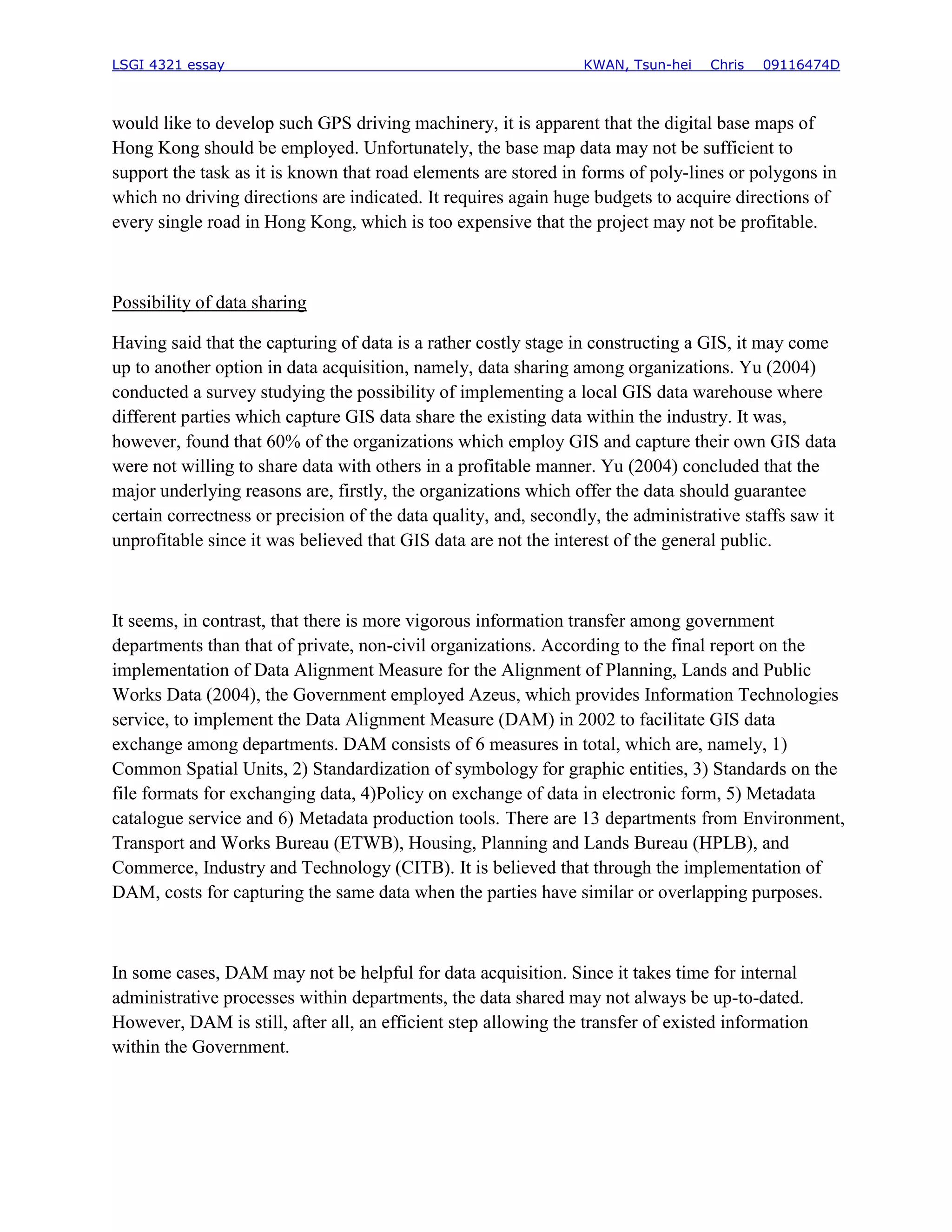 LSGI 4321 essay                                                  KWAN, Tsun-hei    Chris   09116474D



would like to develop such GPS driving machinery, it is apparent that the digital base maps of
Hong Kong should be employed. Unfortunately, the base map data may not be sufficient to
support the task as it is known that road elements are stored in forms of poly-lines or polygons in
which no driving directions are indicated. It requires again huge budgets to acquire directions of
every single road in Hong Kong, which is too expensive that the project may not be profitable.



Possibility of data sharing

Having said that the capturing of data is a rather costly stage in constructing a GIS, it may come
up to another option in data acquisition, namely, data sharing among organizations. Yu (2004)
conducted a survey studying the possibility of implementing a local GIS data warehouse where
different parties which capture GIS data share the existing data within the industry. It was,
however, found that 60% of the organizations which employ GIS and capture their own GIS data
were not willing to share data with others in a profitable manner. Yu (2004) concluded that the
major underlying reasons are, firstly, the organizations which offer the data should guarantee
certain correctness or precision of the data quality, and, secondly, the administrative staffs saw it
unprofitable since it was believed that GIS data are not the interest of the general public.



It seems, in contrast, that there is more vigorous information transfer among government
departments than that of private, non-civil organizations. According to the final report on the
implementation of Data Alignment Measure for the Alignment of Planning, Lands and Public
Works Data (2004), the Government employed Azeus, which provides Information Technologies
service, to implement the Data Alignment Measure (DAM) in 2002 to facilitate GIS data
exchange among departments. DAM consists of 6 measures in total, which are, namely, 1)
Common Spatial Units, 2) Standardization of symbology for graphic entities, 3) Standards on the
file formats for exchanging data, 4)Policy on exchange of data in electronic form, 5) Metadata
catalogue service and 6) Metadata production tools. There are 13 departments from Environment,
Transport and Works Bureau (ETWB), Housing, Planning and Lands Bureau (HPLB), and
Commerce, Industry and Technology (CITB). It is believed that through the implementation of
DAM, costs for capturing the same data when the parties have similar or overlapping purposes.



In some cases, DAM may not be helpful for data acquisition. Since it takes time for internal
administrative processes within departments, the data shared may not always be up-to-dated.
However, DAM is still, after all, an efficient step allowing the transfer of existed information
within the Government.
 