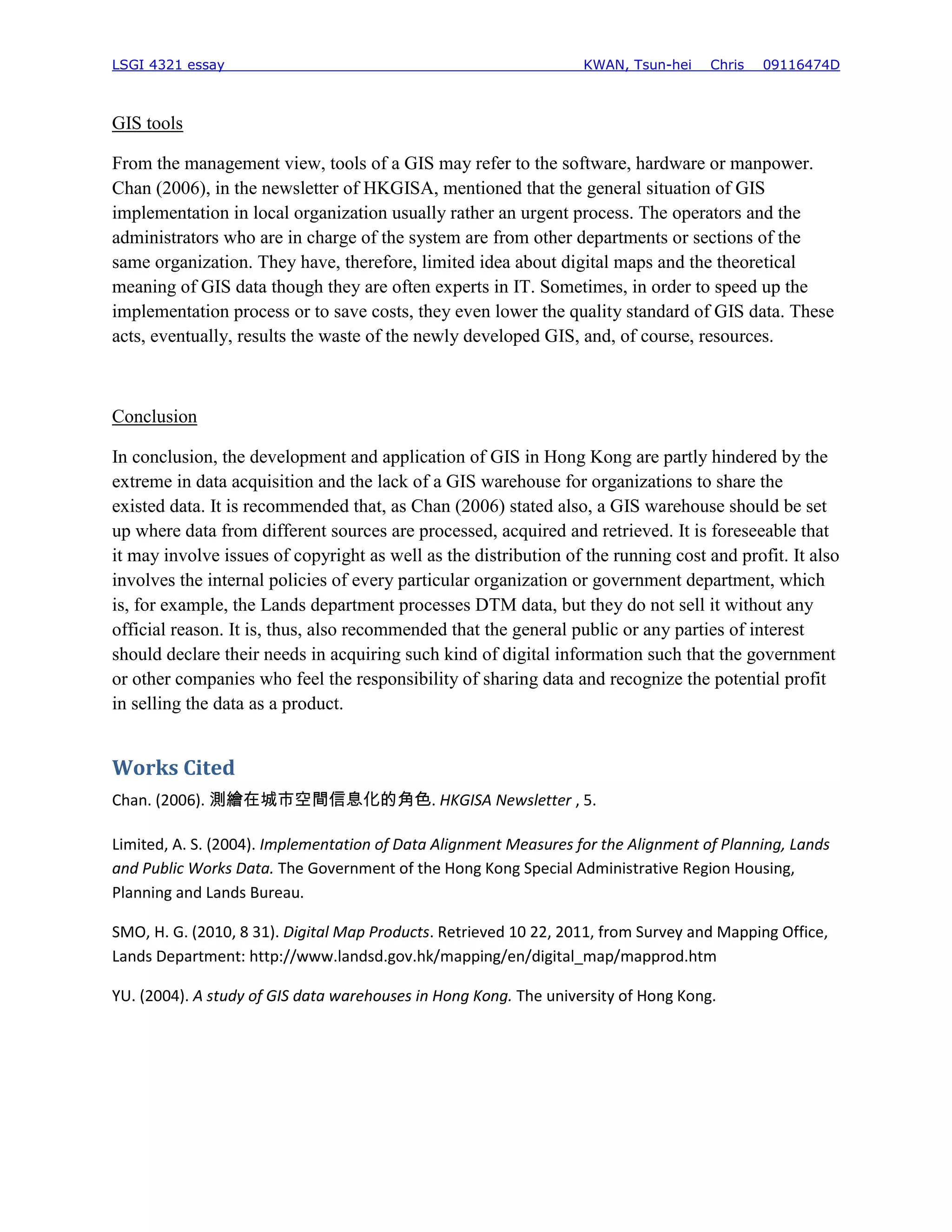 LSGI 4321 essay                                                   KWAN, Tsun-hei    Chris   09116474D



GIS tools

From the management view, tools of a GIS may refer to the software, hardware or manpower.
Chan (2006), in the newsletter of HKGISA, mentioned that the general situation of GIS
implementation in local organization usually rather an urgent process. The operators and the
administrators who are in charge of the system are from other departments or sections of the
same organization. They have, therefore, limited idea about digital maps and the theoretical
meaning of GIS data though they are often experts in IT. Sometimes, in order to speed up the
implementation process or to save costs, they even lower the quality standard of GIS data. These
acts, eventually, results the waste of the newly developed GIS, and, of course, resources.



Conclusion

In conclusion, the development and application of GIS in Hong Kong are partly hindered by the
extreme in data acquisition and the lack of a GIS warehouse for organizations to share the
existed data. It is recommended that, as Chan (2006) stated also, a GIS warehouse should be set
up where data from different sources are processed, acquired and retrieved. It is foreseeable that
it may involve issues of copyright as well as the distribution of the running cost and profit. It also
involves the internal policies of every particular organization or government department, which
is, for example, the Lands department processes DTM data, but they do not sell it without any
official reason. It is, thus, also recommended that the general public or any parties of interest
should declare their needs in acquiring such kind of digital information such that the government
or other companies who feel the responsibility of sharing data and recognize the potential profit
in selling the data as a product.


Works Cited
Chan. (2006). 測繪在城市空間信息化的角色. HKGISA Newsletter , 5.

Limited, A. S. (2004). Implementation of Data Alignment Measures for the Alignment of Planning, Lands
and Public Works Data. The Government of the Hong Kong Special Administrative Region Housing,
Planning and Lands Bureau.

SMO, H. G. (2010, 8 31). Digital Map Products. Retrieved 10 22, 2011, from Survey and Mapping Office,
Lands Department: http://www.landsd.gov.hk/mapping/en/digital_map/mapprod.htm

YU. (2004). A study of GIS data warehouses in Hong Kong. The university of Hong Kong.
 
