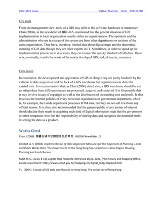 LSGI 4321 essay                                                   KWAN, Tsun-hei    Chris   09116474D



GIS tools

From the management view, tools of a GIS may refer to the software, hardware or manpower.
Chan (2006), in the newsletter of HKGISA, mentioned that the general situation of GIS
implementation in local organization usually rather an urgent process. The operators and the
administrators who are in charge of the system are from other departments or sections of the
same organization. They have, therefore, limited idea about digital maps and the theoretical
meaning of GIS data though they are often experts in IT. Sometimes, in order to speed up the
implementation process or to save costs, they even lower the quality standard of GIS data. These
acts, eventually, results the waste of the newly developed GIS, and, of course, resources.



Conclusion

In conclusion, the development and application of GIS in Hong Kong are partly hindered by the
extreme in data acquisition and the lack of a GIS warehouse for organizations to share the
existed data. It is recommended that, as Chan (2006) stated also, a GIS warehouse should be set
up where data from different sources are processed, acquired and retrieved. It is foreseeable that
it may involve issues of copyright as well as the distribution of the running cost and profit. It also
involves the internal policies of every particular organization or government department, which
is, for example, the Lands department processes DTM data, but they do not sell it without any
official reason. It is, thus, also recommended that the general public or any parties of interest
should declare their needs in acquiring such kind of digital information such that the government
or other companies who feel the responsibility of sharing data and recognize the potential profit
in selling the data as a product.


Works Cited
Chan. (2006). 測繪在城市空間信息化的角色. HKGISA Newsletter , 5.

Limited, A. S. (2004). Implementation of Data Alignment Measures for the Alignment of Planning, Lands
and Public Works Data. The Government of the Hong Kong Special Administrative Region Housing,
Planning and Lands Bureau.

SMO, H. G. (2010, 8 31). Digital Map Products. Retrieved 10 22, 2011, from Survey and Mapping Office,
Lands Department: http://www.landsd.gov.hk/mapping/en/digital_map/mapprod.htm

YU. (2004). A study of GIS data warehouses in Hong Kong. The university of Hong Kong.
 
