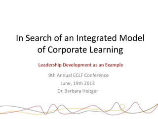 In Search of an Integrated Model
of Corporate Learning
Leadership Development as an Example
9th Annual ECLF Conference
June, 19th 2013
Dr. Barbara Heitger

ECLF – Conference

19. June 2013

Dr. Barbara Heitger

Seite 1

 
