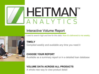 TIMELY  Compiled weekly and available any time you need it CHOOSE YOUR REPORT  Available as a summary report or in a detailed loan database VOLUME DATA ACROSS ALL PRODUCTS  A whole new way to view product detail Interactive Volume Report I used to search high and low for this data.   Now it’s delivered to me weekly. 