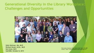 Generational Diversity in the Library Workplace:
Challenges and Opportunities
Flickr photo, Monterey Public Library Staff, March 19, 2009
License - https://creativecommons.org/licenses/by/2.0/
Holly Heitman, MA, MLIS
Richard Horah, M.Ed., MLIS
Kat Greer, MLIS
GaCOM0, October 8, 2015
 