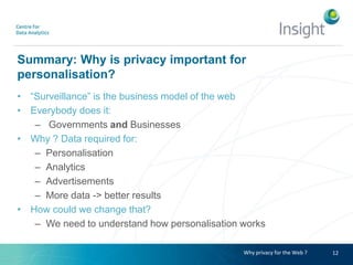 Summary: Why is privacy important for
personalisation?
• “Surveillance” is the business model of the web
• Everybody does it:
– Governments and Businesses
• Why ? Data required for:
– Personalisation
– Analytics
– Advertisements
– More data -> better results
• How could we change that?
– We need to understand how personalisation works
12Why privacy for the Web ?
 