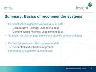 Summary: Basics of recommender systems
• Personalisation algorithms require a lot of data
– Collaborative Filtering: uses rating data
– Content-based Filtering: uses content data
• “Magical” results not possible without gigantic amounts of data
• Current approaches collect even more data:
– De-centralised collection approach
• Processing of algorithm is centralised
18Recommender systems basics
 
