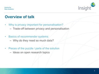 Overview of talk
• Why is privacy important for personalisation?
– Trade-off between privacy and personalisation
• Basics of recommender systems
– Why do they need so much data?
• Pieces of the puzzle / parts of the solution
– Ideas on open research topics
2
 