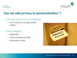 Can we add privacy to personalisation ?
• Let’s add “privacy” as a requirement.
– For instance, through public
policy.
• What changes ?
– Algorithm
– User experience (UX)
– Business model
20Open research questions: parts of the solution
 