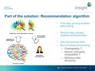 Part of the solution: Recommendation algorithm
• First step: privacy-enabled
data mining
• Second step: privacy-
enabled personalisation
• Use anonymised data
• De-centralised processing
– Cryptography ?
– Secure multi-party
computation ?
– Oblivious data
structures
21
Aggregation &
Anonymisation
All users of a system
Anonymised data set
Privacy-enabled
personalisation
?
Personlisation
for individual user
Aggregation &
Anonymisation
All users of a system
Insights from anonymised data set
Open research questions: parts of the solution
 