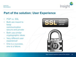 Part of the solution: User Experience
• PGP vs. SSL
• Both are meant to
keep
communication
secure and private
• Both use similar
cryptographic ideas
• Very different user
experience!
• One is a success,
one is a failure.
22Open research questions: parts of the solution
 