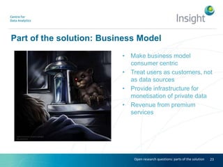 Part of the solution: Business Model
• Make business model
consumer centric
• Treat users as customers, not
as data sources
• Provide infrastructure for
monetisation of private data
• Revenue from premium
services
23Open research questions: parts of the solution
 