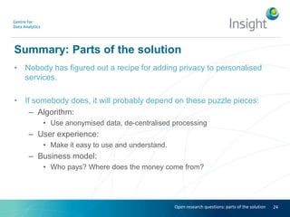 Summary: Parts of the solution
• Nobody has figured out a recipe for adding privacy to personalised
services.
• If somebody does, it will probably depend on these puzzle pieces:
– Algorithm:
• Use anonymised data, de-centralised processing
– User experience:
• Make it easy to use and understand.
– Business model:
• Who pays? Where does the money come from?
24Open research questions: parts of the solution
 