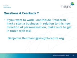 Questions & Feedback ?
• If you want to work / contribute / research /
hack / start a business in relation to this new
direction of personalisation, make sure to get
in touch with me!
Benjamin.Heitmann@insight-centre.org
25Recommender systems basics
 