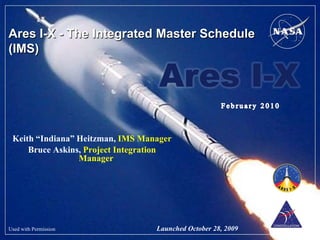 Ares I-X - The Integrated Master Schedule
(IMS)




 Keith “Indiana” Heitzman, IMS Manager
     Bruce Askins, Project Integration
                 Manager




Used with Permission              Launched October 28, 2009
 