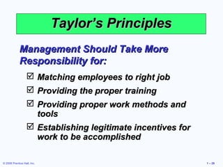 Taylor’s Principles
             Management Should Take More
             Responsibility for:
                    Matching employees to right job
                    Providing the proper training
                    Providing proper work methods and
                     tools
                    Establishing legitimate incentives for
                     work to be accomplished

© 2008 Prentice Hall, Inc.                                    1 – 29
 