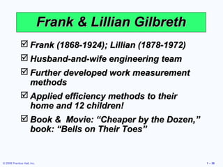 Frank & Lillian Gilbreth
               Frank (1868-1924); Lillian (1878-1972)
               Husband-and-wife engineering team
               Further developed work measurement
                methods
               Applied efficiency methods to their
                home and 12 children!
               Book & Movie: “Cheaper by the Dozen,”
                book: “Bells on Their Toes”


© 2008 Prentice Hall, Inc.                               1 – 30
 