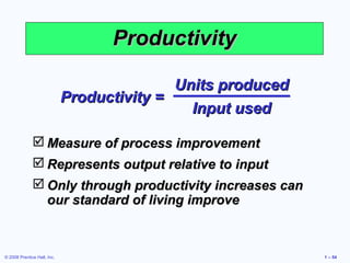 Productivity

                                            Units produced
                             Productivity =
                                              Input used

               Measure of process improvement
               Represents output relative to input
               Only through productivity increases can
                our standard of living improve



© 2008 Prentice Hall, Inc.                                   1 – 54
 
