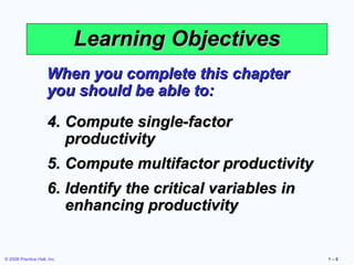 Learning Objectives
                     When you complete this chapter
                     you should be able to:
                     4. Compute single-factor
                        productivity
                     5. Compute multifactor productivity
                     6. Identify the critical variables in
                        enhancing productivity


© 2008 Prentice Hall, Inc.                                   1–6
 