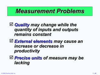 Measurement Problems

               Quality may change while the
                quantity of inputs and outputs
                remains constant
               External elements may cause an
                increase or decrease in
                productivity
               Precise units of measure may be
                lacking

© 2008 Prentice Hall, Inc.                        1 – 65
 