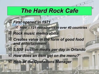 The Hard Rock Cafe
              First opened in 1971
                          Now – 121 restaurants in over 40 countries
              Rock music memorabilia
              Creates value in the form of good food
               and entertainment
              3,500+ custom meals per day in Orlando
              How does an item get on the menu?
              Role of the Operations Manager

© 2008 Prentice Hall, Inc.                                              1–7
 
