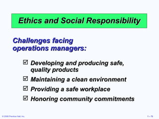 Ethics and Social Responsibility

           Challenges facing
           operations managers:
                        Developing and producing safe,
                         quality products
                        Maintaining a clean environment
                        Providing a safe workplace
                        Honoring community commitments

© 2008 Prentice Hall, Inc.                                 1 – 73
 