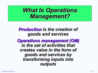 What Is Operations
                                Management?

                             Production is the creation of
                                   goods and services
                             Operations management (OM)
                               is the set of activities that
                              creates value in the form of
                                 goods and services by
                                transforming inputs into
                                         outputs
© 2008 Prentice Hall, Inc.                                     1–8
 