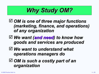 © 2008 Prentice Hall, Inc. 1 – 13
Why Study OM?Why Study OM?
 OM is one of three major functionsOM is one of three major functions
(marketing, finance, and operations)(marketing, finance, and operations)
of any organizationof any organization
 We want (We want (and needand need) to know how) to know how
goods and services are producedgoods and services are produced
 We want to understand whatWe want to understand what
operations managers dooperations managers do
 OM is such a costly part of anOM is such a costly part of an
organizationorganization
 