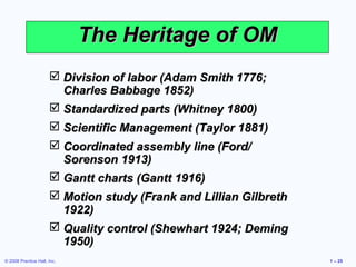 © 2008 Prentice Hall, Inc. 1 – 25
The Heritage of OMThe Heritage of OM
 Division of labor (Adam Smith 1776;Division of labor (Adam Smith 1776;
Charles Babbage 1852)Charles Babbage 1852)
 Standardized parts (Whitney 1800)Standardized parts (Whitney 1800)
 Scientific Management (Taylor 1881)Scientific Management (Taylor 1881)
 Coordinated assembly line (Ford/Coordinated assembly line (Ford/
Sorenson 1913)Sorenson 1913)
 Gantt charts (Gantt 1916)Gantt charts (Gantt 1916)
 Motion study (Frank and Lillian GilbrethMotion study (Frank and Lillian Gilbreth
1922)1922)
 Quality control (Shewhart 1924; DemingQuality control (Shewhart 1924; Deming
1950)1950)
 