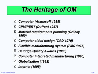 © 2008 Prentice Hall, Inc. 1 – 26
The Heritage of OMThe Heritage of OM
 Computer (Atanasoff 1938)Computer (Atanasoff 1938)
 CPM/PERT (DuPont 1957)CPM/PERT (DuPont 1957)
 Material requirements planning (OrlickyMaterial requirements planning (Orlicky
1960)1960)
 Computer aided design (CAD 1970)Computer aided design (CAD 1970)
 Flexible manufacturing system (FMS 1975)Flexible manufacturing system (FMS 1975)
 Baldrige Quality Awards (1980)Baldrige Quality Awards (1980)
 Computer integrated manufacturing (1990)Computer integrated manufacturing (1990)
 Globalization (1992)Globalization (1992)
 Internet (1995)Internet (1995)
 