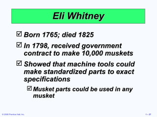 © 2008 Prentice Hall, Inc. 1 – 27
Eli WhitneyEli Whitney
 Born 1765; died 1825Born 1765; died 1825
 In 1798, received governmentIn 1798, received government
contract to make 10,000 musketscontract to make 10,000 muskets
 Showed that machine tools couldShowed that machine tools could
make standardized parts to exactmake standardized parts to exact
specificationsspecifications
Musket parts could be used in anyMusket parts could be used in any
musketmusket
 