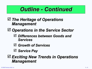© 2008 Prentice Hall, Inc. 1 – 3
Outline - ContinuedOutline - Continued
 The Heritage of OperationsThe Heritage of Operations
ManagementManagement
 Operations in the Service SectorOperations in the Service Sector
 Differences between Goods andDifferences between Goods and
ServicesServices
 Growth of ServicesGrowth of Services
 Service PayService Pay
 Exciting New Trends in OperationsExciting New Trends in Operations
ManagementManagement
 