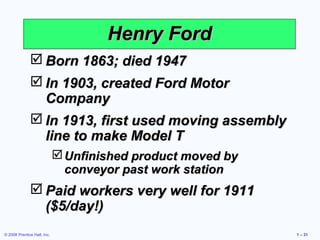 © 2008 Prentice Hall, Inc. 1 – 31
 Born 1863; died 1947Born 1863; died 1947
 In 1903, created Ford MotorIn 1903, created Ford Motor
CompanyCompany
 In 1913, first used moving assemblyIn 1913, first used moving assembly
line to make Model Tline to make Model T
Unfinished product moved byUnfinished product moved by
conveyor past work stationconveyor past work station
 Paid workers very well for 1911Paid workers very well for 1911
($5/day!)($5/day!)
Henry FordHenry Ford
 