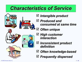 © 2008 Prentice Hall, Inc. 1 – 36
Characteristics of ServiceCharacteristics of Service
 Intangible productIntangible product
 Produced andProduced and
consumed at same timeconsumed at same time
 Often uniqueOften unique
 High customerHigh customer
interactioninteraction
 Inconsistent productInconsistent product
definitiondefinition
 Often knowledge-basedOften knowledge-based
 Frequently dispersedFrequently dispersed
 