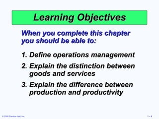 © 2008 Prentice Hall, Inc. 1 – 5
Learning ObjectivesLearning Objectives
When you complete this chapterWhen you complete this chapter
you should be able to:you should be able to:
1.1. Define operations managementDefine operations management
2.2. Explain the distinction betweenExplain the distinction between
goods and servicesgoods and services
3.3. Explain the difference betweenExplain the difference between
production and productivityproduction and productivity
 