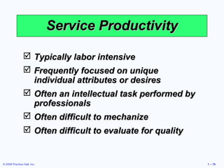 © 2008 Prentice Hall, Inc. 1 – 70
Service ProductivityService Productivity
 Typically labor intensiveTypically labor intensive
 Frequently focused on uniqueFrequently focused on unique
individual attributes or desiresindividual attributes or desires
 Often an intellectual task performed byOften an intellectual task performed by
professionalsprofessionals
 Often difficult to mechanizeOften difficult to mechanize
 Often difficult to evaluate for qualityOften difficult to evaluate for quality
 