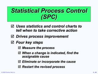 © 2008 Prentice Hall, Inc. 6 – 60
Statistical Process Control
(SPC)
 Uses statistics and control charts to
tell when to take corrective action
 Drives process improvement
 Four key steps
 Measure the process
 When a change is indicated, find the
assignable cause
 Eliminate or incorporate the cause
 Restart the revised process
 