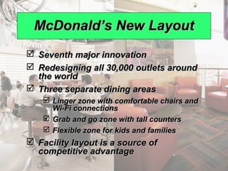 McDonald’s New Layout
                   Seventh major innovation
                   Redesigning all 30,000 outlets around
                    the world
                   Three separate dining areas
                              Linger zone with comfortable chairs and
                               Wi-Fi connections
                              Grab and go zone with tall counters
                              Flexible zone for kids and families
                   Facility layout is a source of
                    competitive advantage
© 2008 Prentice Hall, Inc.                                               9 – 10
 
