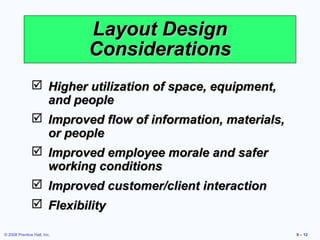 Layout Design
                             Considerations
                Higher utilization of space, equipment,
                 and people
                Improved flow of information, materials,
                 or people
                Improved employee morale and safer
                 working conditions
                Improved customer/client interaction
                Flexibility

© 2008 Prentice Hall, Inc.                                  9 – 12
 