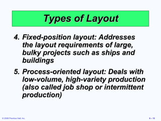 Types of Layout
            4. Fixed-position layout: Addresses
               the layout requirements of large,
               bulky projects such as ships and
               buildings
            5. Process-oriented layout: Deals with
               low-volume, high-variety production
               (also called job shop or intermittent
               production)


© 2008 Prentice Hall, Inc.                             9 – 15
 