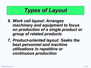 Types of Layout
            6. Work cell layout: Arranges
               machinery and equipment to focus
               on production of a single product or
               group of related products
            7. Product-oriented layout: Seeks the
               best personnel and machine
               utilizations in repetitive or
               continuous production


© 2008 Prentice Hall, Inc.                            9 – 16
 