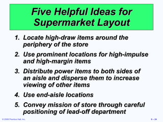 Five Helpful Ideas for
                             Supermarket Layout
             1. Locate high-draw items around the
                periphery of the store
             2. Use prominent locations for high-impulse
                and high-margin items
             3. Distribute power items to both sides of
                an aisle and disperse them to increase
                viewing of other items
             4. Use end-aisle locations
             5. Convey mission of store through careful
                positioning of lead-off department
© 2008 Prentice Hall, Inc.                                 9 – 24
 