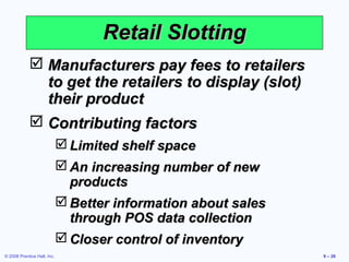 Retail Slotting
             Manufacturers pay fees to retailers
              to get the retailers to display (slot)
              their product
             Contributing factors
                              Limited shelf space
                              An increasing number of new
                               products
                              Better information about sales
                               through POS data collection
                              Closer control of inventory
© 2008 Prentice Hall, Inc.                                      9 – 26
 