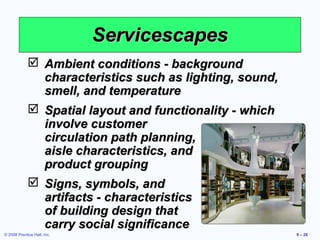 Servicescapes
              Ambient conditions - background
               characteristics such as lighting, sound,
               smell, and temperature
              Spatial layout and functionality - which
               involve customer
               circulation path planning,
               aisle characteristics, and
               product grouping
              Signs, symbols, and
               artifacts - characteristics
               of building design that
               carry social significance
© 2008 Prentice Hall, Inc.                                9 – 28
 