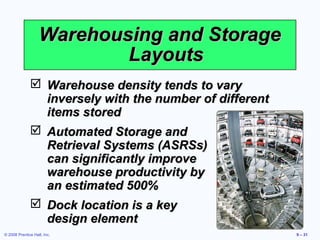 Warehousing and Storage
                           Layouts
               Warehouse density tends to vary
                inversely with the number of different
                items stored
               Automated Storage and
                Retrieval Systems (ASRSs)
                can significantly improve
                warehouse productivity by
                an estimated 500%
               Dock location is a key
                design element
© 2008 Prentice Hall, Inc.                               9 – 31
 