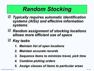 Random Stocking
             Typically requires automatic identification
              systems (AISs) and effective information
              systems
             Random assignment of stocking locations
              allows more efficient use of space
             Key tasks
                         1. Maintain list of open locations
                         2. Maintain accurate records
                         3. Sequence items to minimize travel, pick time
                         4. Combine picking orders
                         5. Assign classes of items to particular areas
© 2008 Prentice Hall, Inc.                                                 9 – 33
 