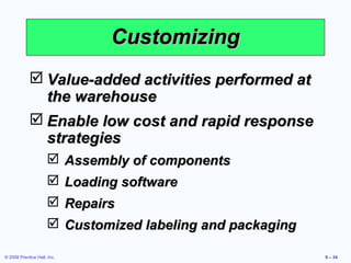 Customizing
             Value-added activities performed at
              the warehouse
             Enable low cost and rapid response
              strategies
                      Assembly of components
                      Loading software
                      Repairs
                      Customized labeling and packaging

© 2008 Prentice Hall, Inc.                                 9 – 34
 