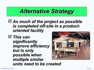 Alternative Strategy
              As much of the project as possible
               is completed off-site in a product-
               oriented facility
              This can
               significantly
               improve efficiency
               but is only
               possible when
               multiple similar
               units need to be created
© 2008 Prentice Hall, Inc.                           9 – 38
 